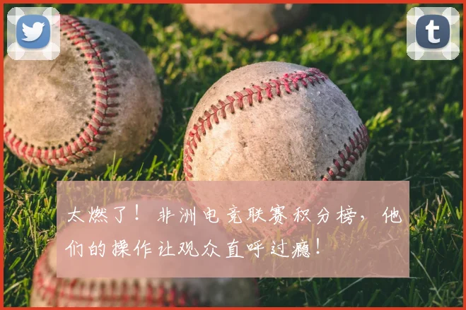太燃了！非洲电竞联赛积分榜，他们的操作让观众直呼过瘾！