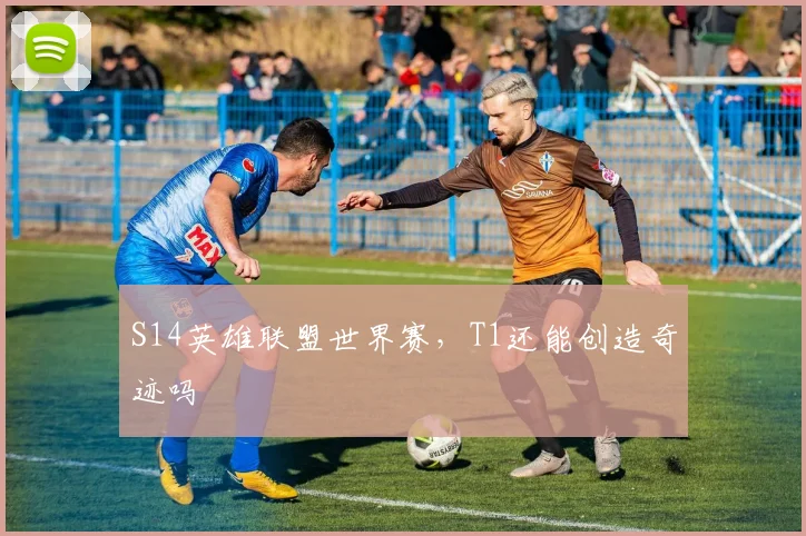 S14英雄联盟世界赛,T1还能创造奇迹吗