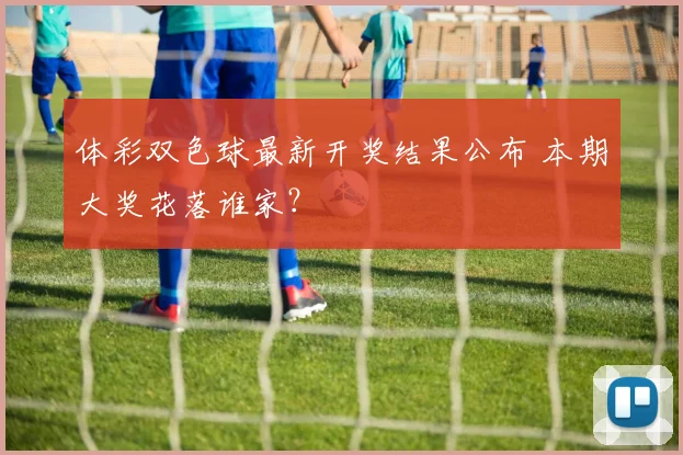 体彩双色球最新开奖结果公布 本期大奖花落谁家?