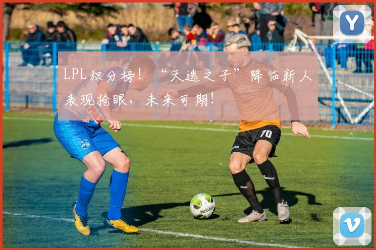 LPL积分榜!“天选之子”降临新人表现抢眼,未来可期!