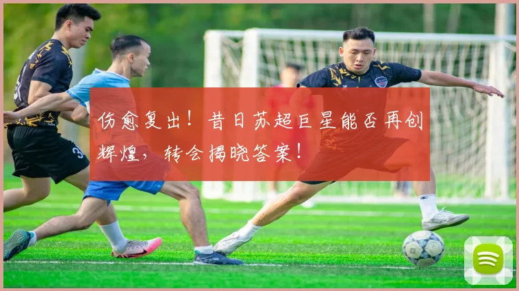伤愈复出！昔日苏超巨星能否再创辉煌，转会揭晓答案！