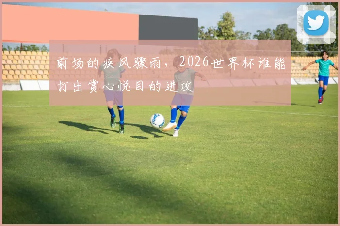 前场的疾风骤雨，2026世界杯谁能打出赏心悦目的进攻