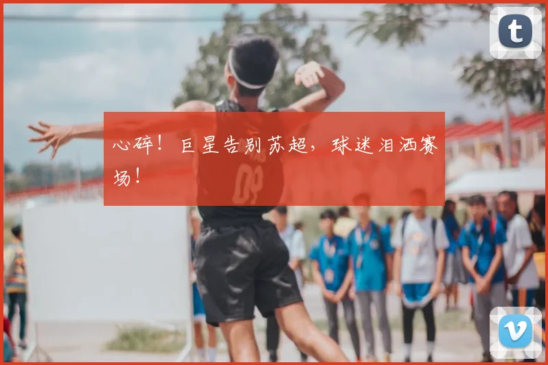 心碎！巨星告别苏超，球迷泪洒赛场！