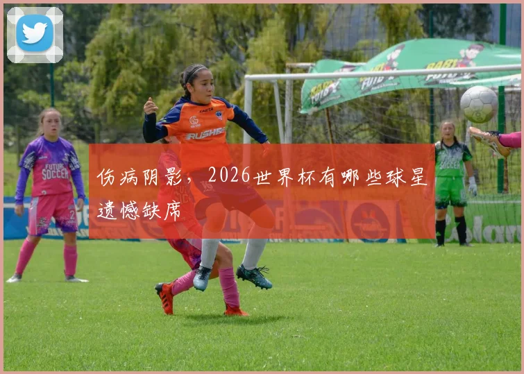 伤病阴影,2026世界杯有哪些球星遗憾缺席